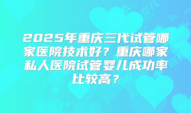 2025年重庆三代试管哪家医院技术好?重庆哪家私人医院试管婴儿成功率比较高?