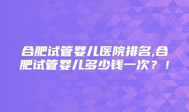 合肥试管婴儿医院排名,合肥试管婴儿多少钱一次？！