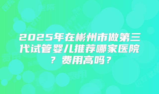 2025年在彬州市做第三代试管婴儿推荐哪家医院？费用高吗？