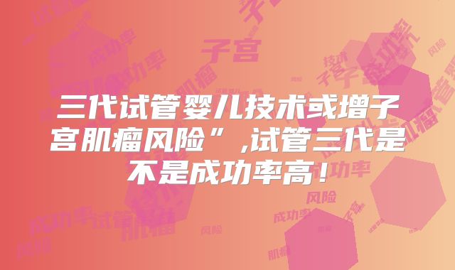 三代试管婴儿技术或增子宫肌瘤风险”,试管三代是不是成功率高！