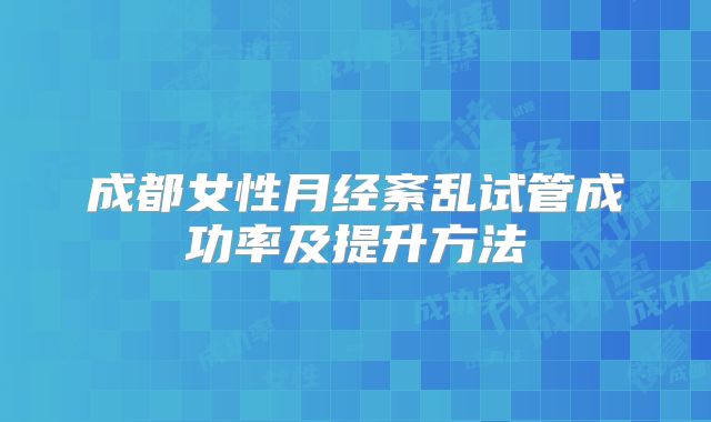 成都女性月经紊乱试管成功率及提升方法