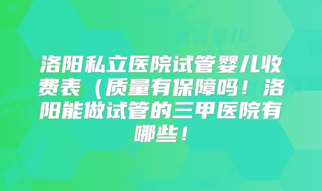 洛阳私立医院试管婴儿收费表(质量有保障吗!洛阳能做试管的三甲医院有哪些!