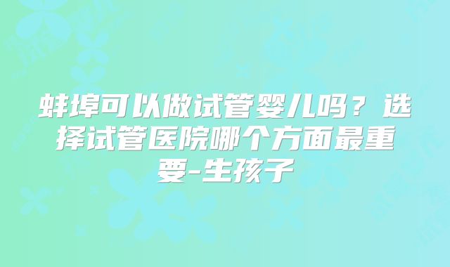 蚌埠可以做试管婴儿吗？选择试管医院哪个方面最重要-生孩子