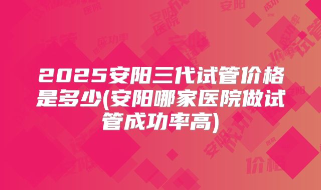 2025安阳三代试管价格是多少(安阳哪家医院做试管成功率高)