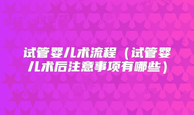 试管婴儿术流程(试管婴儿术后注意事项有哪些)