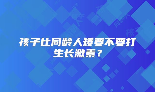 孩子比同龄人矮要不要打生长激素?