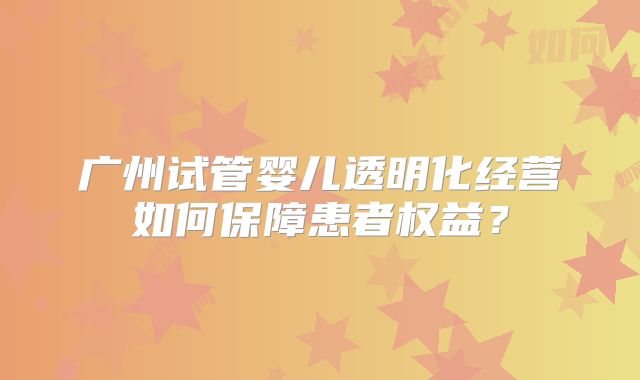 广州试管婴儿透明化经营如何保障患者权益？