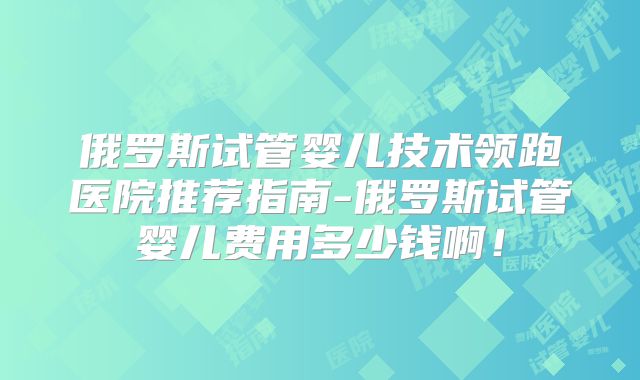 俄罗斯试管婴儿技术领跑医院推荐指南-俄罗斯试管婴儿费用多少钱啊！