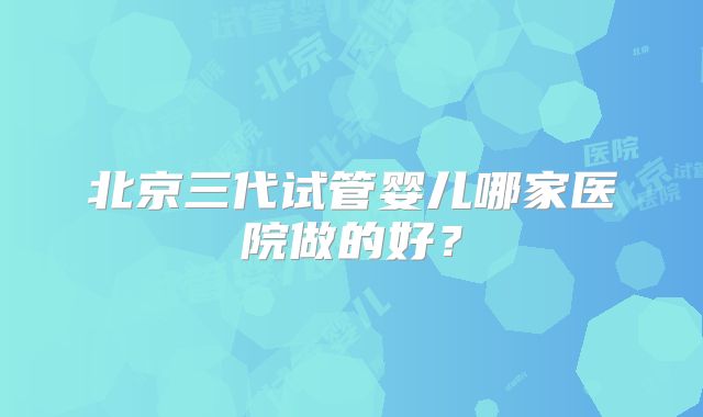 北京三代试管婴儿哪家医院做的好？