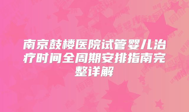南京鼓楼医院试管婴儿治疗时间全周期安排指南完整详解