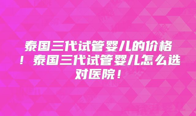 泰国三代试管婴儿的价格！泰国三代试管婴儿怎么选对医院！