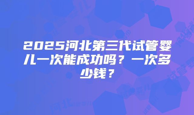 2025河北第三代试管婴儿一次能成功吗？一次多少钱？
