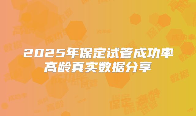 2025年保定试管成功率高龄真实数据分享