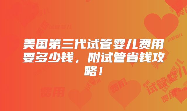 美国第三代试管婴儿费用要多少钱,附试管省钱攻略!