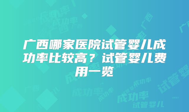 广西哪家医院试管婴儿成功率比较高？试管婴儿费用一览