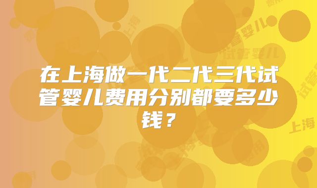 在上海做一代二代三代试管婴儿费用分别都要多少钱？