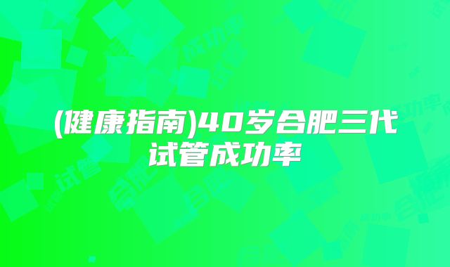 (健康指南)40岁合肥三代试管成功率