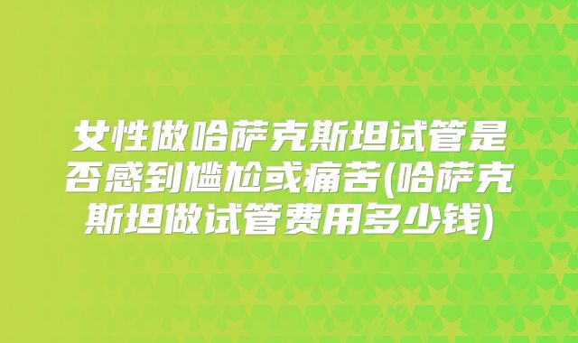女性做哈萨克斯坦试管是否感到尴尬或痛苦(哈萨克斯坦做试管费用多少钱)