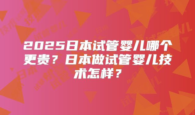 2025日本试管婴儿哪个更贵？日本做试管婴儿技术怎样？