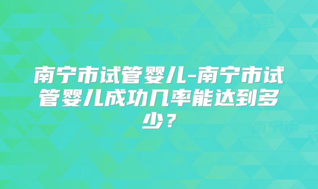 南宁市试管婴儿-南宁市试管婴儿成功几率能达到多少？