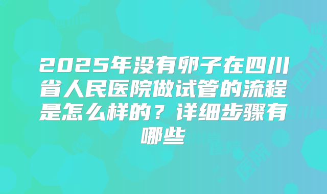2025年没有卵子在四川省人民医院做试管的流程是怎么样的？详细步骤有哪些
