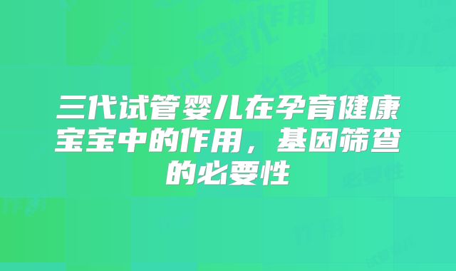 三代试管婴儿在孕育健康宝宝中的作用，基因筛查的必要性