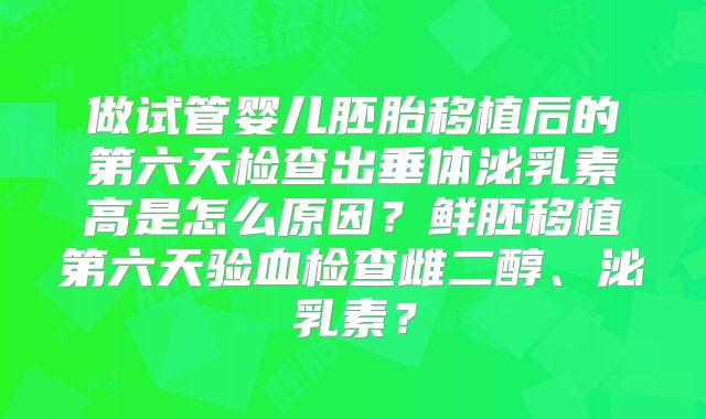 做试管婴儿胚胎移植后的第六天检查出垂体泌乳素高是怎么原因？鲜胚移植第六天验血检查雌二醇、泌乳素？