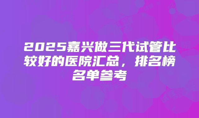 2025嘉兴做三代试管比较好的医院汇总，排名榜名单参考