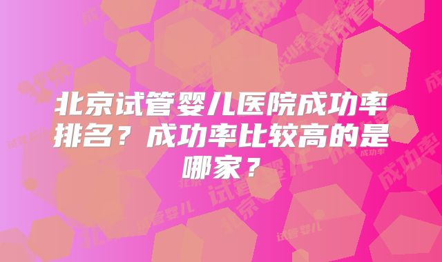 北京试管婴儿医院成功率排名？成功率比较高的是哪家？