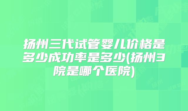扬州三代试管婴儿价格是多少成功率是多少(扬州3院是哪个医院)