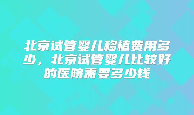 北京试管婴儿移植费用多少，北京试管婴儿比较好的医院需要多少钱
