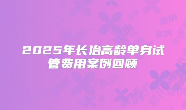 2025年长治高龄单身试管费用案例回顾
