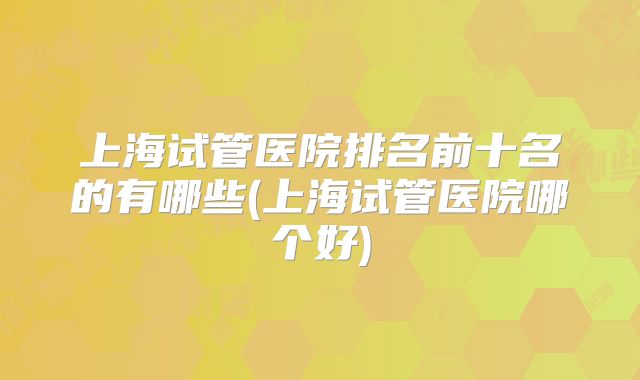 上海试管医院排名前十名的有哪些(上海试管医院哪个好)