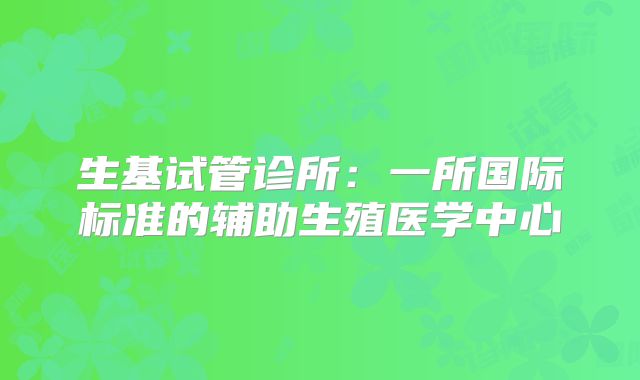 生基试管诊所：一所国际标准的辅助生殖医学中心