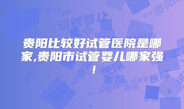 贵阳比较好试管医院是哪家,贵阳市试管婴儿哪家强！