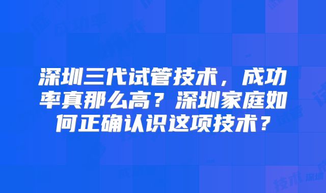 深圳三代试管技术，成功率真那么高？深圳家庭如何正确认识这项技术？
