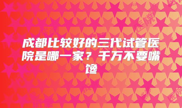 成都比较好的三代试管医院是哪一家？千万不要嘴馋