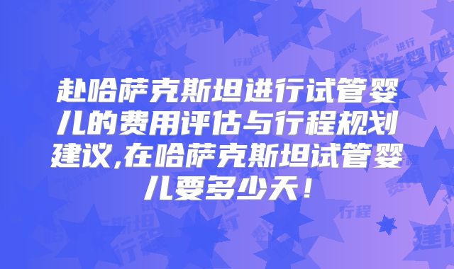 赴哈萨克斯坦进行试管婴儿的费用评估与行程规划建议,在哈萨克斯坦试管婴儿要多少天！