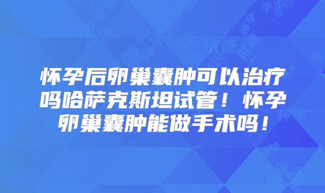 怀孕后卵巢囊肿可以治疗吗哈萨克斯坦试管！怀孕卵巢囊肿能做手术吗！