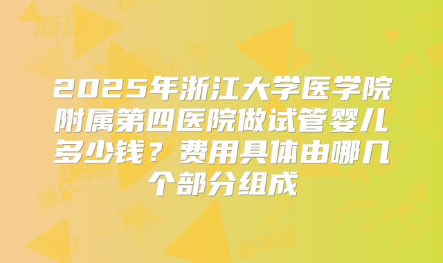 2025年浙江大学医学院附属第四医院做试管婴儿多少钱？费用具体由哪几个部分组成
