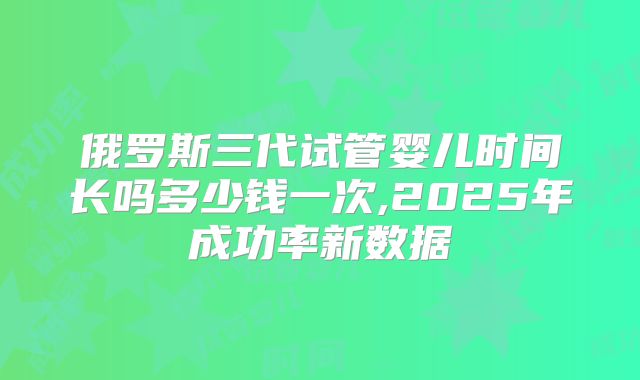 俄罗斯三代试管婴儿时间长吗多少钱一次,2025年成功率新数据