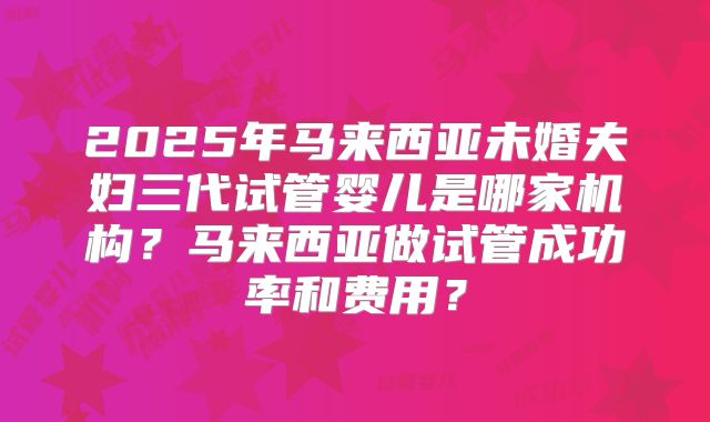 2025年马来西亚未婚夫妇三代试管婴儿是哪家机构？马来西亚做试管成功率和费用？