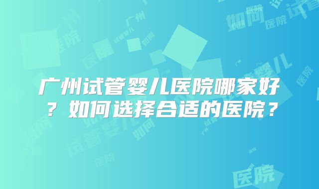 广州试管婴儿医院哪家好?如何选择合适的医院?