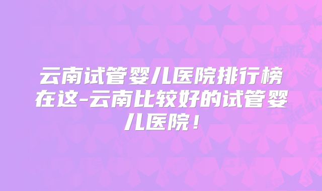 云南试管婴儿医院排行榜在这-云南比较好的试管婴儿医院！