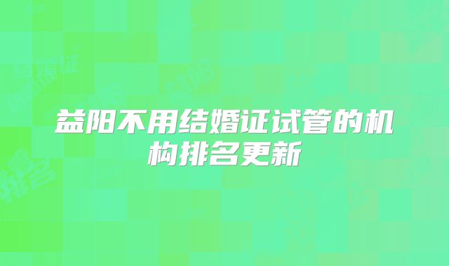 益阳不用结婚证试管的机构排名更新