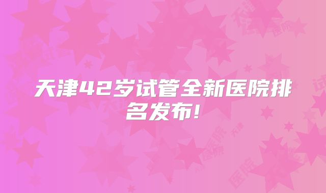 天津42岁试管全新医院排名发布!