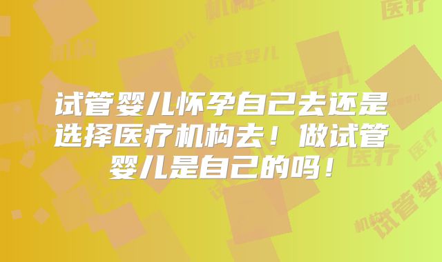 试管婴儿怀孕自己去还是选择医疗机构去！做试管婴儿是自己的吗！