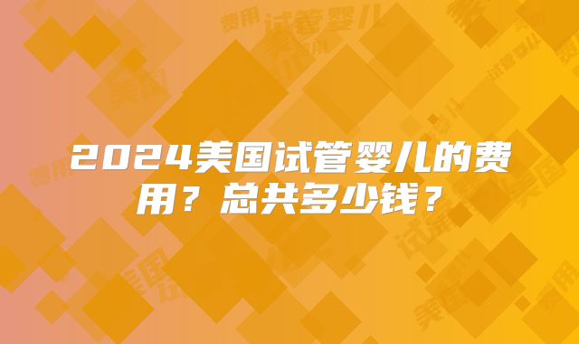 2024美国试管婴儿的费用？总共多少钱？