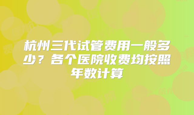 杭州三代试管费用一般多少？各个医院收费均按照年数计算
