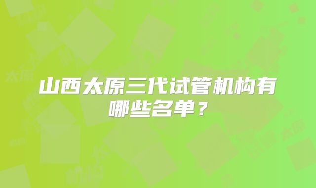 山西太原三代试管机构有哪些名单?